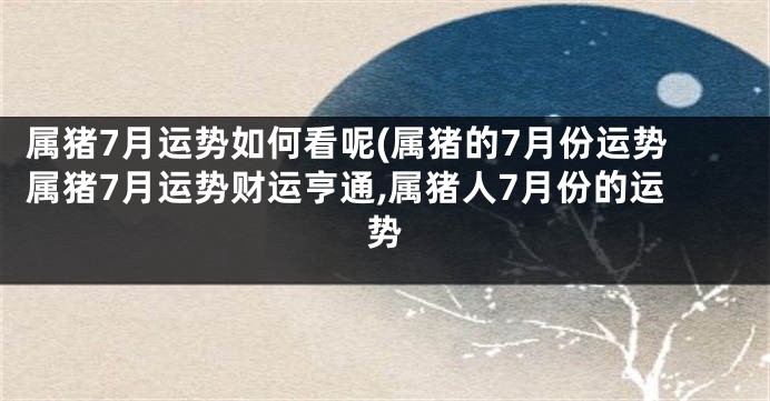 属猪7月运势如何看呢(属猪的7月份运势属猪7月运势财运亨通,属猪人7月份的运势