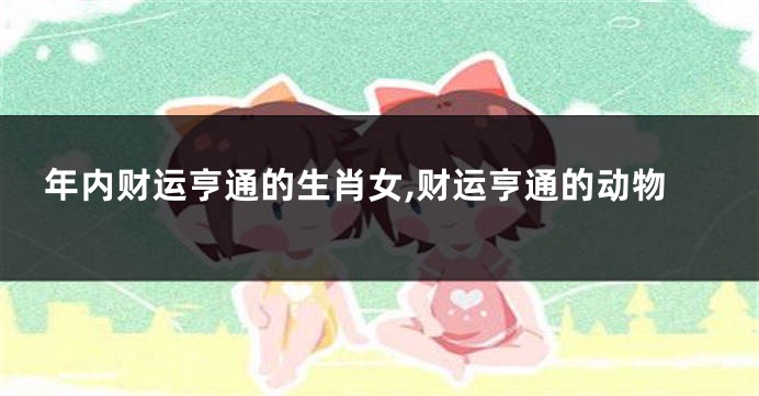 年内财运亨通的生肖女,财运亨通的动物