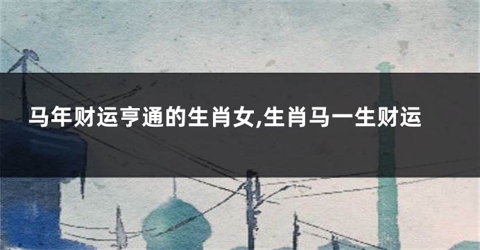 马年财运亨通的生肖女,生肖马一生财运