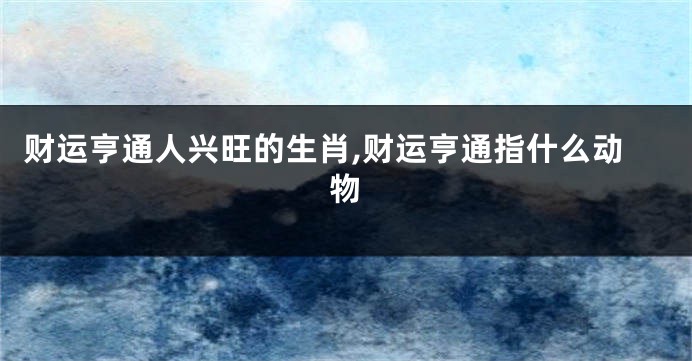 财运亨通人兴旺的生肖,财运亨通指什么动物
