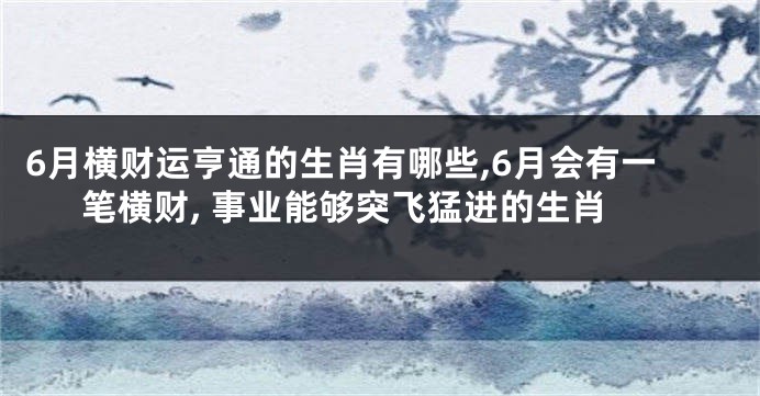 6月横财运亨通的生肖有哪些,6月会有一笔横财, 事业能够突飞猛进的生肖