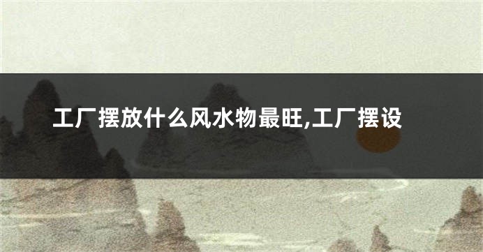 工厂摆放什么风水物最旺,工厂摆设