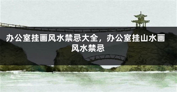 办公室挂画风水禁忌大全，办公室挂山水画风水禁忌