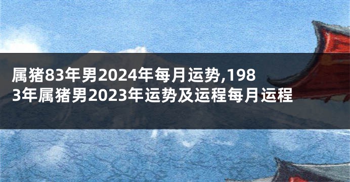 属猪83年男2024年每月运势,1983年属猪男2023年运势及运程每月运程