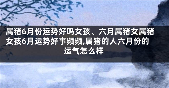 属猪6月份运势好吗女孩、六月属猪女属猪女孩6月运势好事频频,属猪的人六月份的运气怎么样
