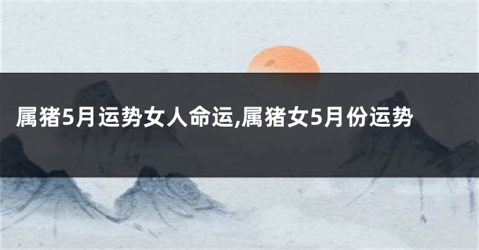 属猪5月运势女人命运,属猪女5月份运势