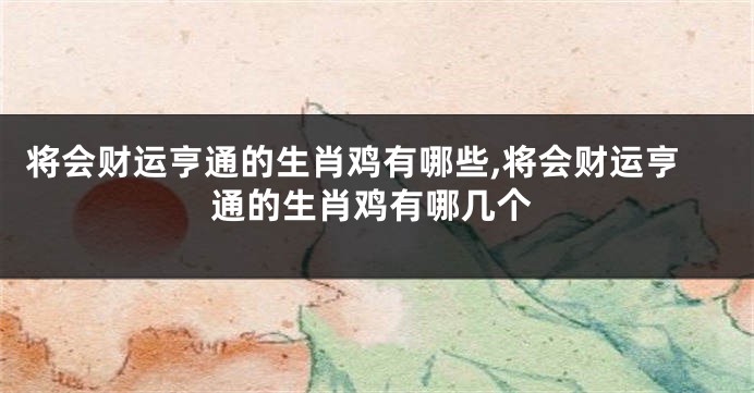 将会财运亨通的生肖鸡有哪些,将会财运亨通的生肖鸡有哪几个
