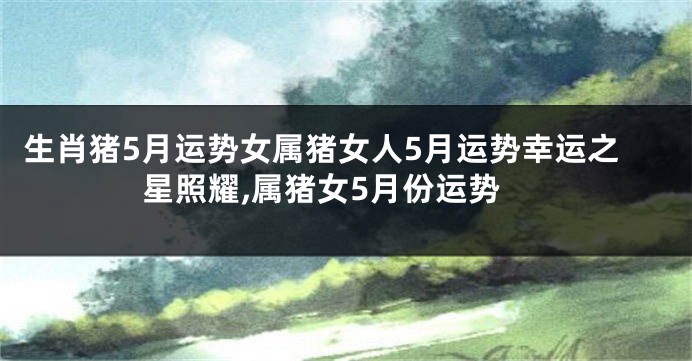 生肖猪5月运势女属猪女人5月运势幸运之星照耀,属猪女5月份运势