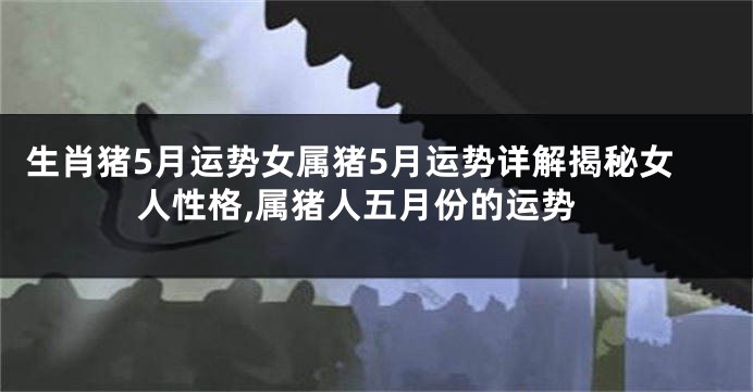 生肖猪5月运势女属猪5月运势详解揭秘女人性格,属猪人五月份的运势