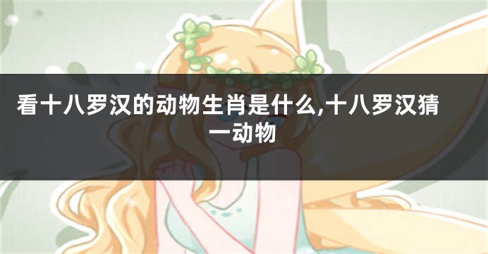看十八罗汉的动物生肖是什么,十八罗汉猜一动物