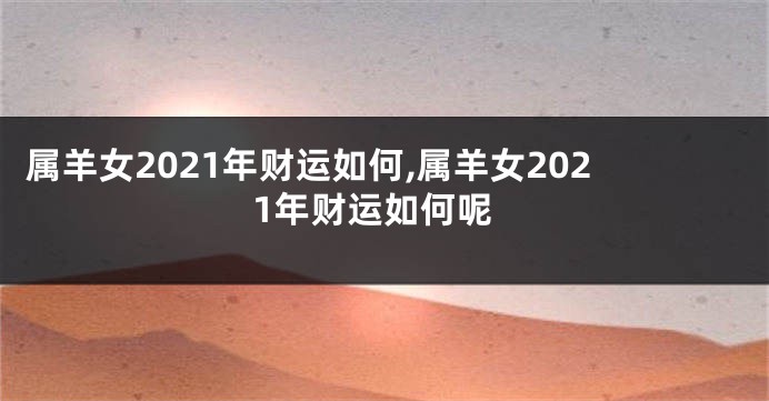 属羊女2021年财运如何,属羊女2021年财运如何呢