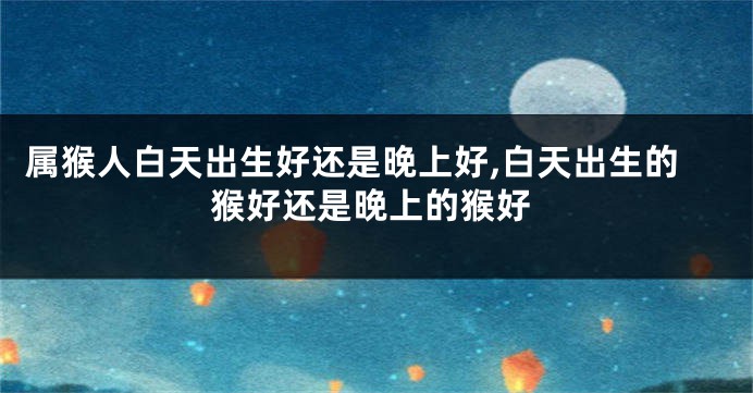 属猴人白天出生好还是晚上好,白天出生的猴好还是晚上的猴好
