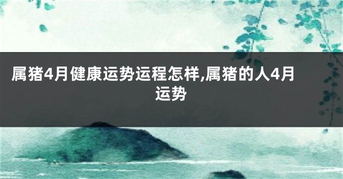 属猪4月健康运势运程怎样,属猪的人4月运势