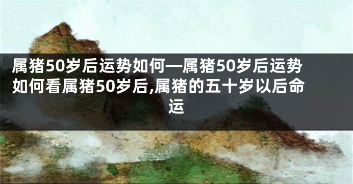 属猪50岁后运势如何—属猪50岁后运势如何看属猪50岁后,属猪的五十岁以后命运