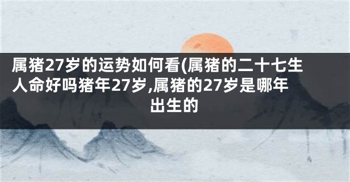 属猪27岁的运势如何看(属猪的二十七生人命好吗猪年27岁,属猪的27岁是哪年出生的
