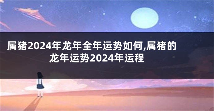 属猪2024年龙年全年运势如何,属猪的龙年运势2024年运程