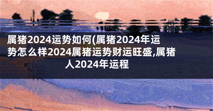 属猪2024运势如何(属猪2024年运势怎么样2024属猪运势财运旺盛,属猪人2024年运程