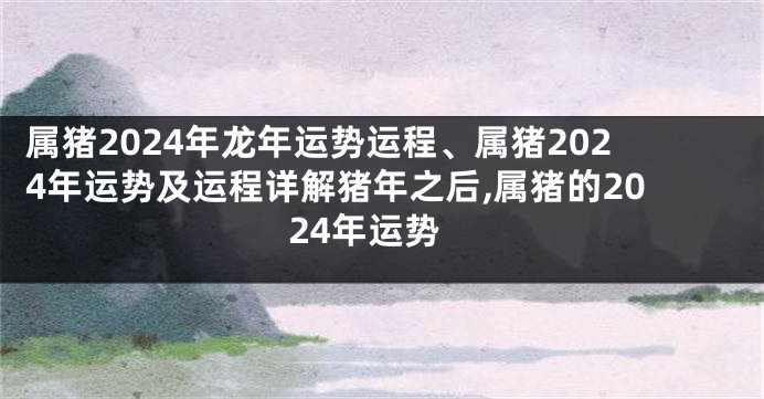 属猪2024年龙年运势运程、属猪2024年运势及运程详解猪年之后,属猪的2024年运势