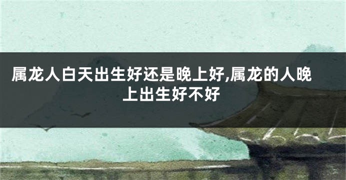 属龙人白天出生好还是晚上好,属龙的人晚上出生好不好