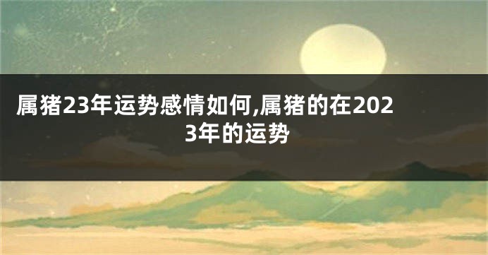 属猪23年运势感情如何,属猪的在2023年的运势
