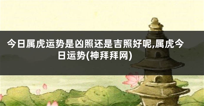今日属虎运势是凶照还是吉照好呢,属虎今日运势(神拜拜网)
