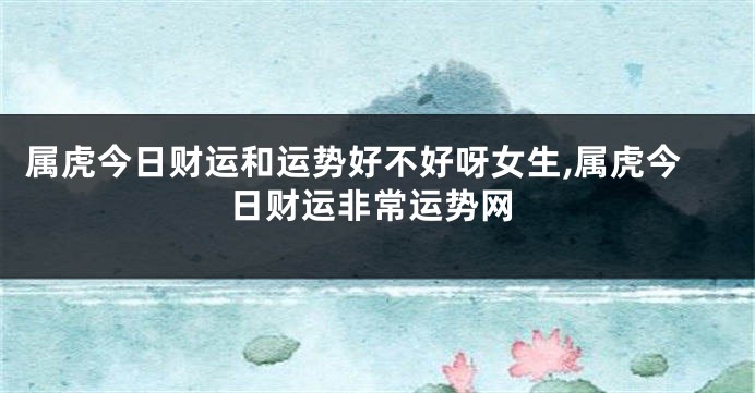 属虎今日财运和运势好不好呀女生,属虎今日财运非常运势网