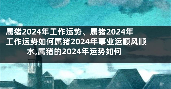 属猪2024年工作运势、属猪2024年工作运势如何属猪2024年事业运顺风顺水,属猪的2024年运势如何