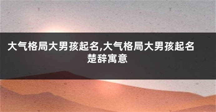 大气格局大男孩起名,大气格局大男孩起名楚辞寓意