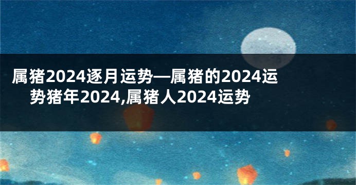 属猪2024逐月运势—属猪的2024运势猪年2024,属猪人2024运势