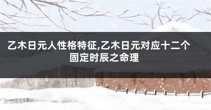乙木日元人性格特征,乙木日元对应十二个固定时辰之命理