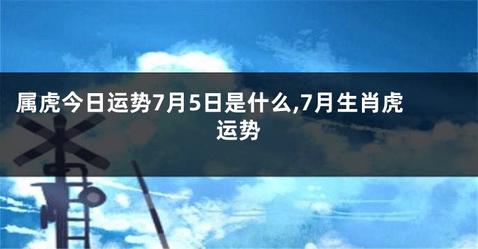 属虎今日运势7月5日是什么,7月生肖虎运势