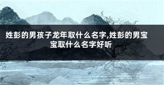 姓彭的男孩子龙年取什么名字,姓彭的男宝宝取什么名字好听