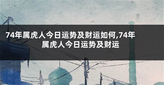 74年属虎人今日运势及财运如何,74年属虎人今日运势及财运