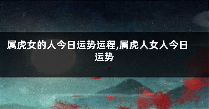 属虎女的人今日运势运程,属虎人女人今日运势