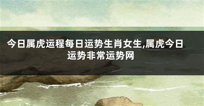 今日属虎运程每日运势生肖女生,属虎今日运势非常运势网