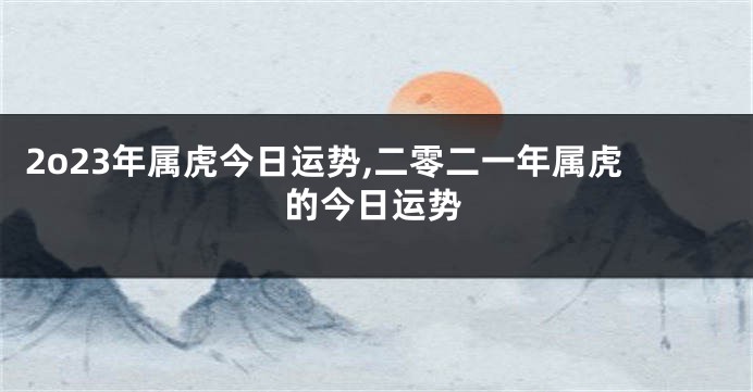 2o23年属虎今日运势,二零二一年属虎的今日运势
