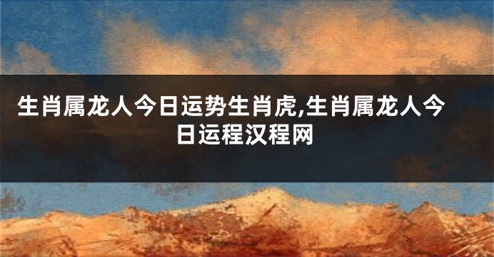 生肖属龙人今日运势生肖虎,生肖属龙人今日运程汉程网