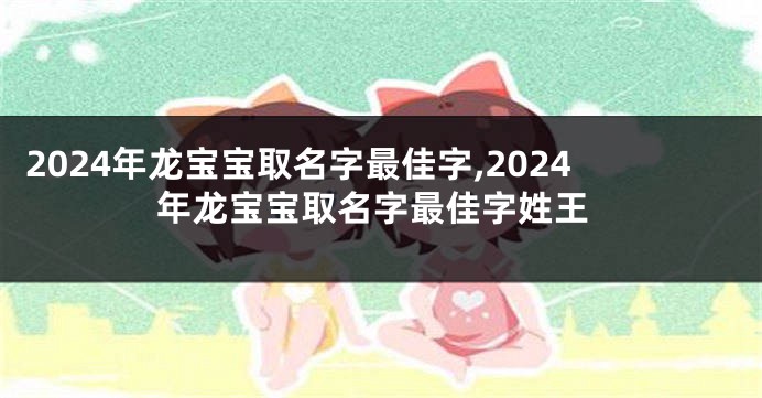 2024年龙宝宝取名字最佳字,2024年龙宝宝取名字最佳字姓王