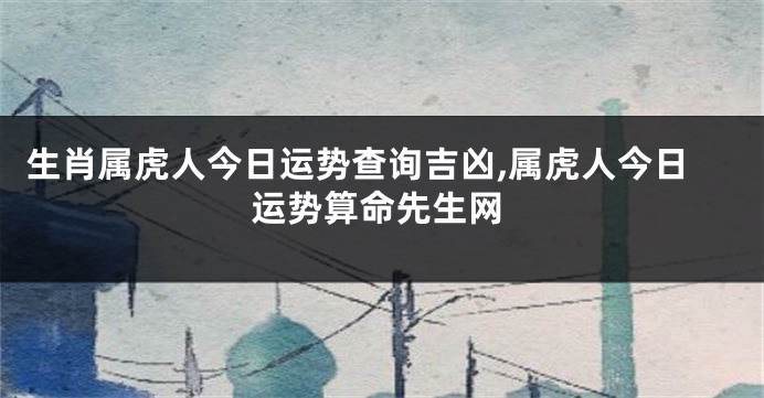 生肖属虎人今日运势查询吉凶,属虎人今日运势算命先生网