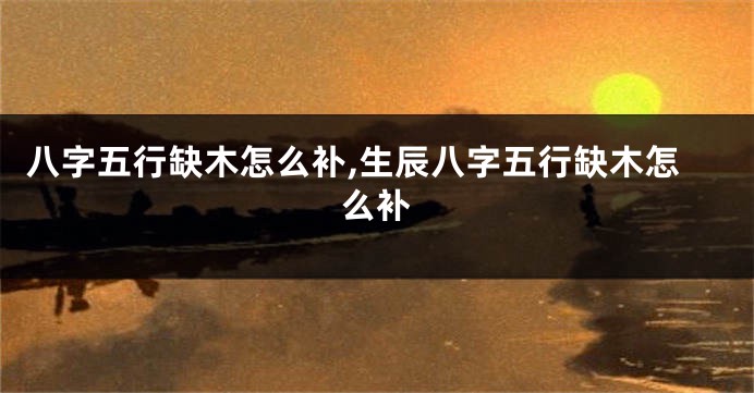 八字五行缺木怎么补,生辰八字五行缺木怎么补