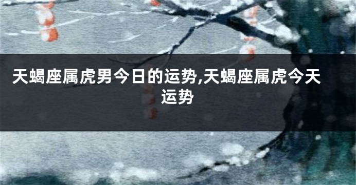 天蝎座属虎男今日的运势,天蝎座属虎今天运势