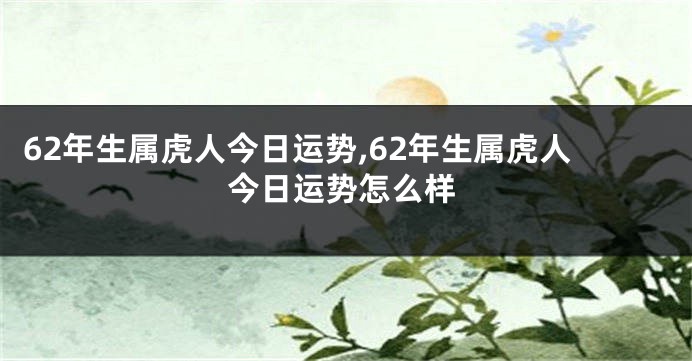 62年生属虎人今日运势,62年生属虎人今日运势怎么样