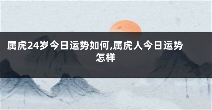 属虎24岁今日运势如何,属虎人今日运势怎样