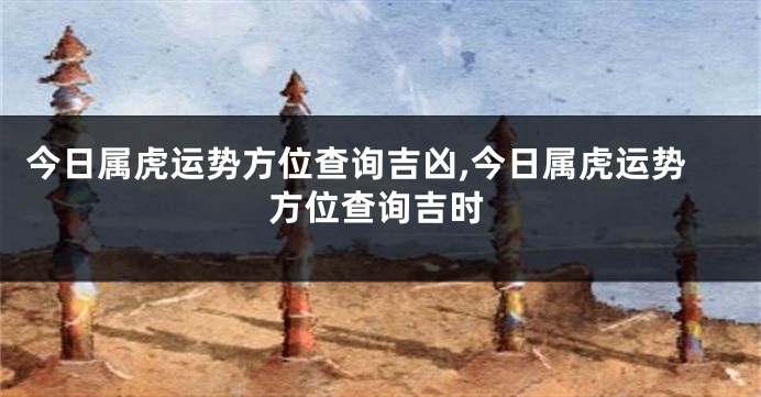 今日属虎运势方位查询吉凶,今日属虎运势方位查询吉时
