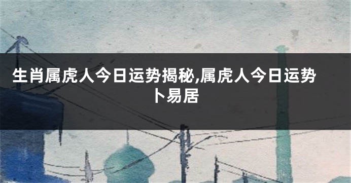 生肖属虎人今日运势揭秘,属虎人今日运势卜易居