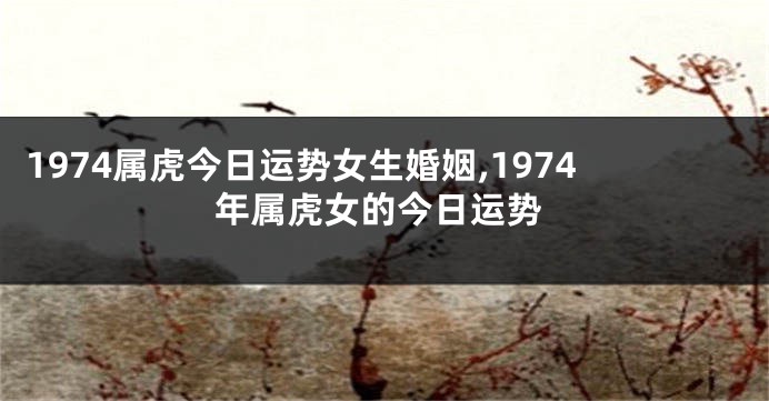 1974属虎今日运势女生婚姻,1974年属虎女的今日运势