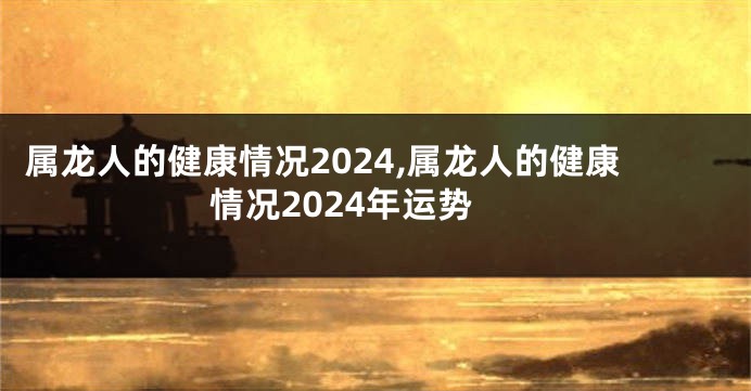 属龙人的健康情况2024,属龙人的健康情况2024年运势