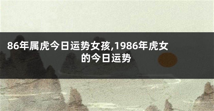 86年属虎今日运势女孩,1986年虎女的今日运势