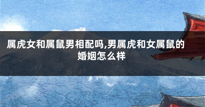 属虎女和属鼠男相配吗,男属虎和女属鼠的婚姻怎么样