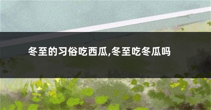 冬至的习俗吃西瓜,冬至吃冬瓜吗